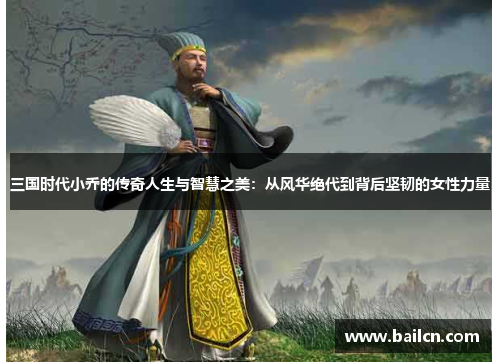 三国时代小乔的传奇人生与智慧之美：从风华绝代到背后坚韧的女性力量