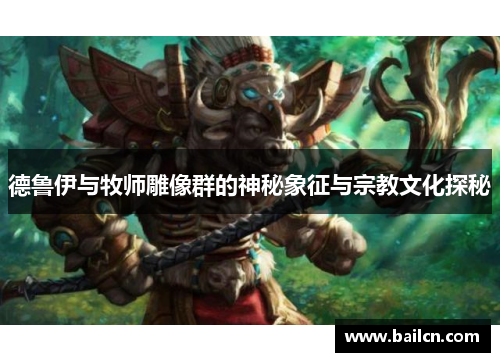 德鲁伊与牧师雕像群的神秘象征与宗教文化探秘 德鲁伊与牧师雕像群的神秘象征与宗教文化探秘